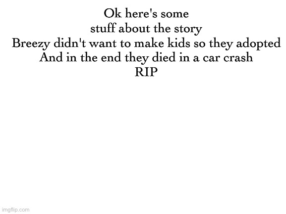 Blank White Template | Ok here's some stuff about the story
Breezy didn't want to make kids so they adopted
And in the end they died in a car crash

RIP | image tagged in blank white template | made w/ Imgflip meme maker