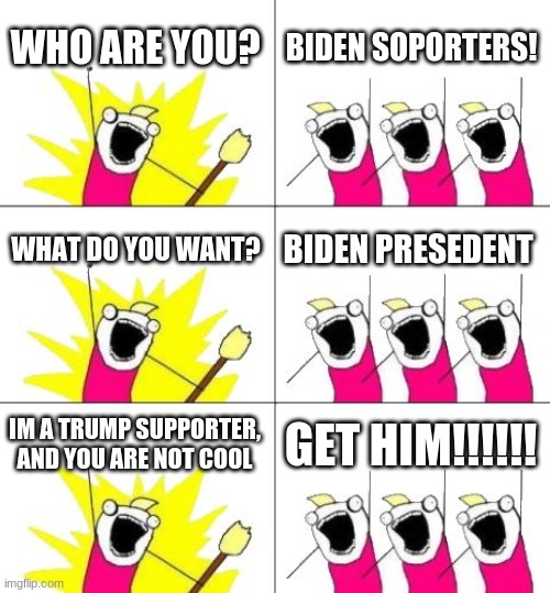 Guy on left is me | WHO ARE YOU? BIDEN SOPORTERS! WHAT DO YOU WANT? BIDEN PRESEDENT; IM A TRUMP SUPPORTER, AND YOU ARE NOT COOL; GET HIM!!!!!! | image tagged in memes,what do we want 3,biden stinks | made w/ Imgflip meme maker
