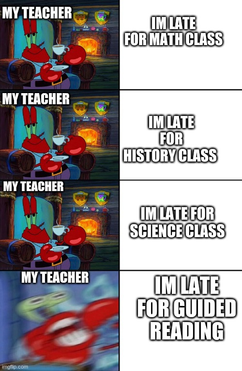 Shocked Mr Krabs | MY TEACHER; IM LATE FOR MATH CLASS; IM LATE FOR HISTORY CLASS; MY TEACHER; MY TEACHER; IM LATE FOR SCIENCE CLASS; MY TEACHER; IM LATE FOR GUIDED READING | image tagged in shocked mr krabs | made w/ Imgflip meme maker