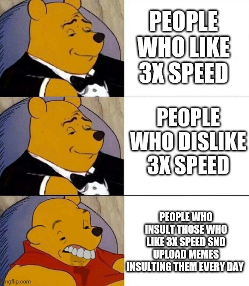 3x speed is ok. It is a preference. It is after all, in the game | PEOPLE WHO LIKE 3X SPEED; PEOPLE WHO DISLIKE 3X SPEED; PEOPLE WHO INSULT THOSE WHO LIKE 3X SPEED SND UPLOAD MEMES INSULTING THEM EVERY DAY | image tagged in tuxedo winnie the pooh grossed reverse | made w/ Imgflip meme maker