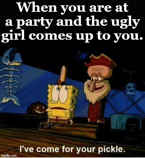 Getting hit on. | When you are at a party and the ugly girl comes up to you. | image tagged in i've come for your pickle,ugly girl,you're drunk | made w/ Imgflip meme maker