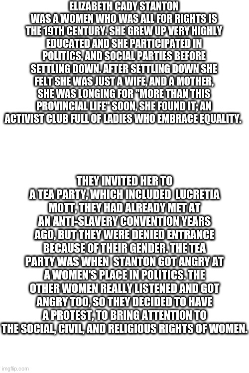 It all started with a tea party | ELIZABETH CADY STANTON WAS A WOMEN WHO WAS ALL FOR RIGHTS IS THE 19TH CENTURY. SHE GREW UP VERY HIGHLY EDUCATED AND SHE PARTICIPATED IN POLITICS, AND SOCIAL PARTIES BEFORE SETTLING DOWN. AFTER SETTLING DOWN SHE FELT SHE WAS JUST A WIFE, AND A MOTHER, SHE WAS LONGING FOR "MORE THAN THIS PROVINCIAL LIFE" SOON, SHE FOUND IT; AN ACTIVIST CLUB FULL OF LADIES WHO EMBRACE EQUALITY. THEY INVITED HER TO A TEA PARTY, WHICH INCLUDED  LUCRETIA MOTT, THEY HAD ALREADY MET AT AN ANTI-SLAVERY CONVENTION YEARS AGO, BUT THEY WERE DENIED ENTRANCE BECAUSE OF THEIR GENDER. THE TEA PARTY WAS WHEN  STANTON GOT ANGRY AT A WOMEN'S PLACE IN POLITICS. THE OTHER WOMEN REALLY LISTENED AND GOT ANGRY TOO, SO THEY DECIDED TO HAVE A PROTEST, TO BRING ATTENTION TO THE SOCIAL, CIVIL, AND RELIGIOUS RIGHTS OF WOMEN. | image tagged in blank white template | made w/ Imgflip meme maker