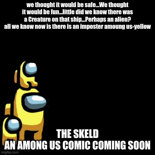 The Skeld Teaser | we thought it would be safe...We thought it would be fun...little did we know there was a Creature on that ship...Perhaps an alien? all we know now is there is an imposter amoung us-yellow; THE SKELD
AN AMONG US COMIC COMING SOON | image tagged in black plain template | made w/ Imgflip meme maker
