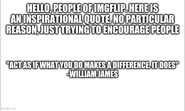 There will be a new one each week | HELLO, PEOPLE OF IMGFLIP. HERE IS AN INSPIRATIONAL QUOTE. NO PARTICULAR REASON, JUST TRYING TO ENCOURAGE PEOPLE; "ACT AS IF WHAT YOU DO MAKES A DIFFERENCE. IT DOES"
-WILLIAM JAMES | image tagged in white background | made w/ Imgflip meme maker