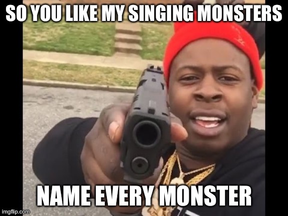 gun pointing meme | SO YOU LIKE MY SINGING MONSTERS; NAME EVERY MONSTER | image tagged in gun pointing meme,my singing monsters | made w/ Imgflip meme maker