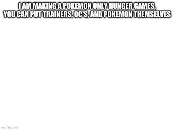 Blank White Template | I AM MAKING A POKEMON ONLY HUNGER GAMES, YOU CAN PUT TRAINERS, OC'S, AND POKEMON THEMSELVES | image tagged in blank white template | made w/ Imgflip meme maker