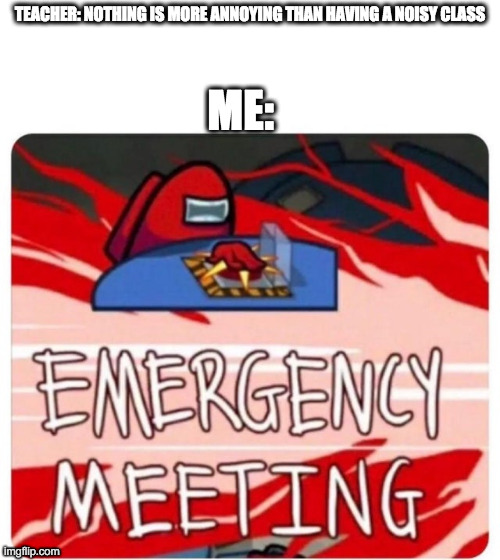 Emergency Meeting Among Us | TEACHER: NOTHING IS MORE ANNOYING THAN HAVING A NOISY CLASS; ME: | image tagged in emergency meeting among us | made w/ Imgflip meme maker