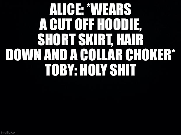 Lol flert | ALICE: *WEARS A CUT OFF HOODIE, SHORT SKIRT, HAIR DOWN AND A COLLAR CHOKER*
TOBY: HOLY SHIT | image tagged in black background | made w/ Imgflip meme maker