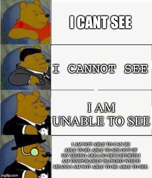 Tuxedo Winnie the Pooh 4 panel | I CANT SEE; I CANNOT SEE; I AM UNABLE TO SEE; I AM NOT ABLE TO CAN BE ABLE TO BE ABLE TO SEE OUT OF MY SEEING AREA SO HENCEFORTH I AM TEMPORARILY BLINDED WHICH MEANS I AM NOT ABLE TO BE ABLE TO SEE. | image tagged in tuxedo winnie the pooh 4 panel | made w/ Imgflip meme maker