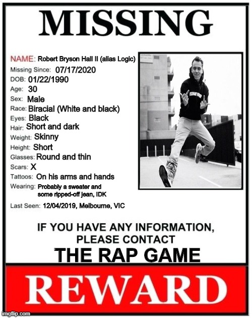 I just saw a video clip from 645AR... We need Bobby boy back. | Robert Bryson Hall II (alias Logic); 07/17/2020; 01/22/1990; 30; Male; Biracial (White and black); Black; Short and dark; Skinny; Short; Round and thin; X; On his arms and hands; Probably a sweater and some ripped-off jean, IDK; 12/04/2019, Melbourne, VIC; THE RAP GAME | image tagged in missing person template,memes,logic,645ar,rap game | made w/ Imgflip meme maker