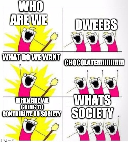 Who are we | WHO ARE WE; DWEEBS; CHOCOLATE!!!!!!!!!!!!!! WHAT DO WE WANT; WHEN ARE WE GOING TO CONTRIBUTE TO SOCIETY; WHATS SOCIETY | image tagged in who are we | made w/ Imgflip meme maker