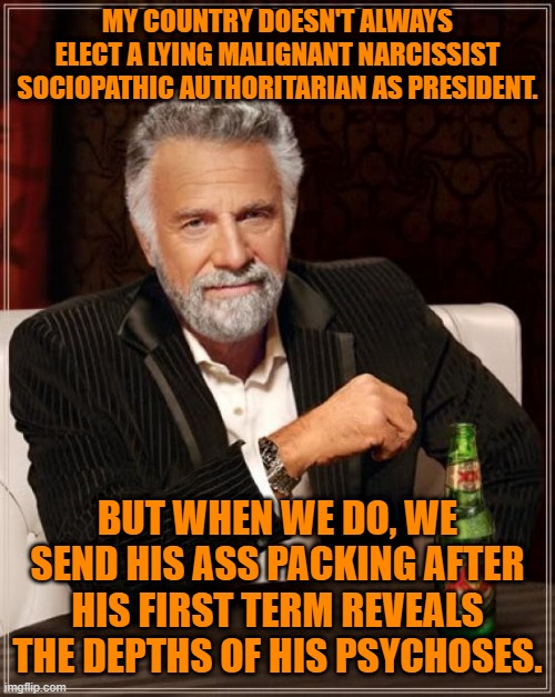 Stop being so thirsty, my friends. | MY COUNTRY DOESN'T ALWAYS ELECT A LYING MALIGNANT NARCISSIST SOCIOPATHIC AUTHORITARIAN AS PRESIDENT. BUT WHEN WE DO, WE SEND HIS ASS PACKING AFTER HIS FIRST TERM REVEALS THE DEPTHS OF HIS PSYCHOSES. | image tagged in memes,the most interesting man in the world,politics | made w/ Imgflip meme maker