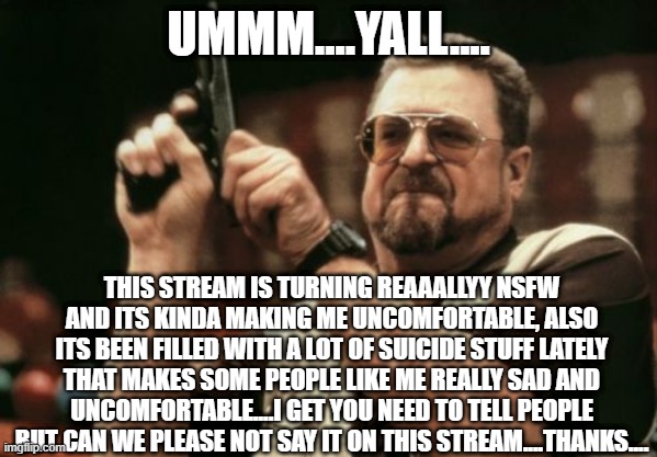 PSA about content of posts on here | UMMM....YALL.... THIS STREAM IS TURNING REAAALLYY NSFW AND ITS KINDA MAKING ME UNCOMFORTABLE, ALSO ITS BEEN FILLED WITH A LOT OF SUICIDE STUFF LATELY THAT MAKES SOME PEOPLE LIKE ME REALLY SAD AND UNCOMFORTABLE....I GET YOU NEED TO TELL PEOPLE BUT CAN WE PLEASE NOT SAY IT ON THIS STREAM....THANKS.... | image tagged in public service announcement,suicide,nsfw,please,stop,thank you | made w/ Imgflip meme maker