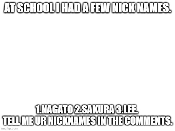 Tell me ur nicknames. | AT SCHOOL I HAD A FEW NICK NAMES. 1.NAGATO 2.SAKURA 3.LEE.  TELL ME UR NICKNAMES IN THE COMMENTS. | image tagged in blank white template | made w/ Imgflip meme maker