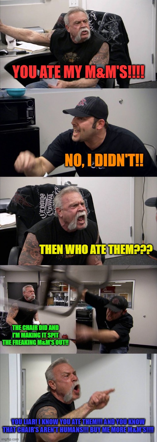 American Chopper Argument Meme | YOU ATE MY M&M'S!!!! NO, I DIDN'T!! THEN WHO ATE THEM??? THE CHAIR DID AND I'M MAKING IT SPIT THE FREAKING M&M'S OUT!! YOU LIAR! I KNOW YOU ATE THEM!!! AND YOU KNOW THAT CHAIR'S AREN'T HUMANS!!! BUY ME MORE M&M'S!!!! | image tagged in memes,american chopper argument | made w/ Imgflip meme maker