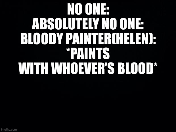 Black background | NO ONE:
ABSOLUTELY NO ONE:
BLOODY PAINTER(HELEN): *PAINTS WITH WHOEVER’S BLOOD* | image tagged in black background | made w/ Imgflip meme maker