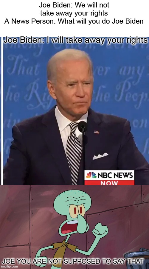 The Democrats when Joe messes up what he says | Joe Biden: We will not take away your rights
A News Person: What will you do Joe Biden; Joe Biden: I will take away your rights; JOE YOU ARE NOT SUPPOSED TO SAY THAT | image tagged in joe biden,politics | made w/ Imgflip meme maker