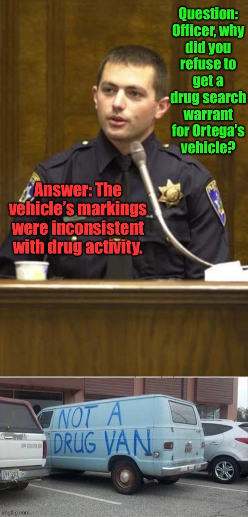 The correct label is often all you need | Question: Officer, why did you refuse to get a drug search warrant for Ortega’s vehicle? Answer: The vehicle’s markings were inconsistent with drug activity. | image tagged in memes,police officer testifying,drug van,markings,not a drug van,funny memes | made w/ Imgflip meme maker