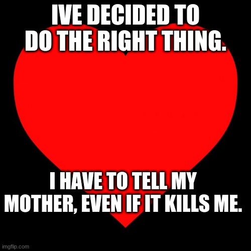 Wish me luck. IM telling her now. | IVE DECIDED TO DO THE RIGHT THING. I HAVE TO TELL MY MOTHER, EVEN IF IT KILLS ME. | image tagged in heart | made w/ Imgflip meme maker