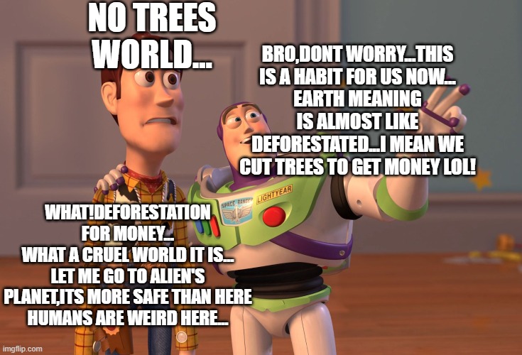 BY AAZIM SHAJIR...[DEFORESTATION WORLD] | NO TREES WORLD... BRO,DONT WORRY...THIS IS A HABIT FOR US NOW...
EARTH MEANING IS ALMOST LIKE DEFORESTATED...I MEAN WE CUT TREES TO GET MONEY LOL! WHAT!DEFORESTATION FOR MONEY...
WHAT A CRUEL WORLD IT IS...
LET ME GO TO ALIEN'S PLANET,ITS MORE SAFE THAN HERE
HUMANS ARE WEIRD HERE... | image tagged in memes,x x everywhere | made w/ Imgflip meme maker