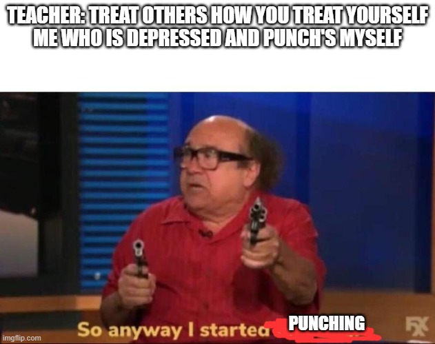 and then they ask me why I punch people | TEACHER: TREAT OTHERS HOW YOU TREAT YOURSELF
ME WHO IS DEPRESSED AND PUNCH'S MYSELF; PUNCHING | image tagged in so anyway i started blasting | made w/ Imgflip meme maker