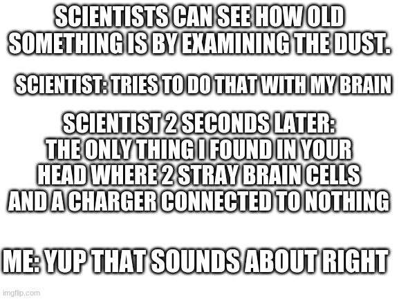 my braincells | SCIENTISTS CAN SEE HOW OLD SOMETHING IS BY EXAMINING THE DUST. SCIENTIST: TRIES TO DO THAT WITH MY BRAIN; SCIENTIST 2 SECONDS LATER: THE ONLY THING I FOUND IN YOUR HEAD WHERE 2 STRAY BRAIN CELLS AND A CHARGER CONNECTED TO NOTHING; ME: YUP THAT SOUNDS ABOUT RIGHT | image tagged in blank white template | made w/ Imgflip meme maker