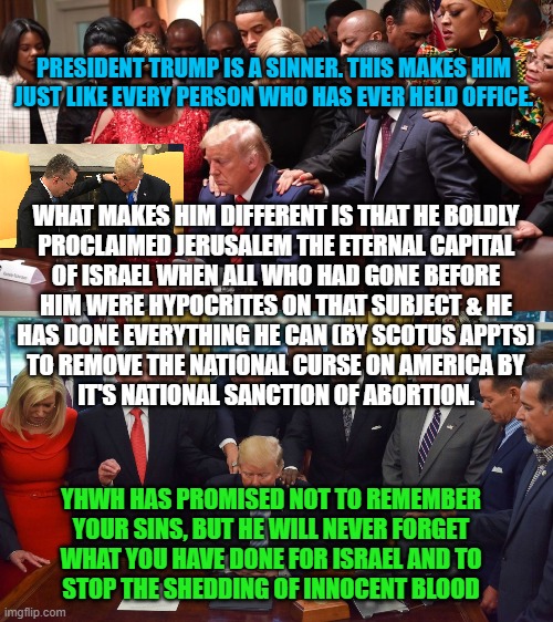 YHWH WILL NOT FORGET PRESIDENT TRUMP | PRESIDENT TRUMP IS A SINNER. THIS MAKES HIM

JUST LIKE EVERY PERSON WHO HAS EVER HELD OFFICE. WHAT MAKES HIM DIFFERENT IS THAT HE BOLDLY
PROCLAIMED JERUSALEM THE ETERNAL CAPITAL

OF ISRAEL WHEN ALL WHO HAD GONE BEFORE
HIM WERE HYPOCRITES ON THAT SUBJECT & HE
HAS DONE EVERYTHING HE CAN (BY SCOTUS APPTS)
TO REMOVE THE NATIONAL CURSE ON AMERICA BY
 IT'S NATIONAL SANCTION OF ABORTION. YHWH HAS PROMISED NOT TO REMEMBER YOUR SINS, BUT HE WILL NEVER FORGET
WHAT YOU HAVE DONE FOR ISRAEL AND TO
STOP THE SHEDDING OF INNOCENT BLOOD | image tagged in president trump,abortion,yhwh,god,israel,jerusalem | made w/ Imgflip meme maker