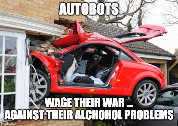 TRANSFORMERS DRUNKEN IDIOTS IN DISGUISE | AUTOBOTS; WAGE THEIR WAR ... AGAINST THEIR ALCHOHOL PROBLEMS | image tagged in when transformers are drunk | made w/ Imgflip meme maker