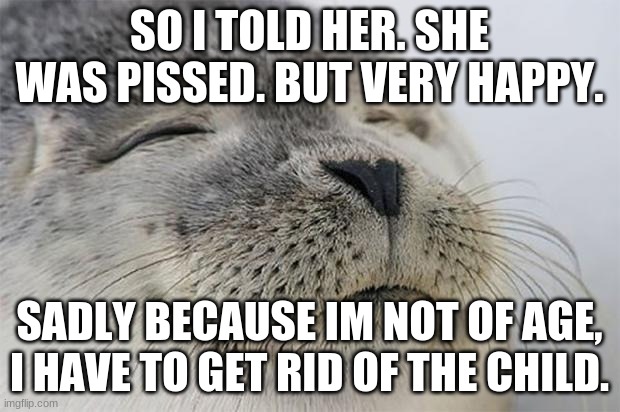 Thanks guys! | SO I TOLD HER. SHE WAS PISSED. BUT VERY HAPPY. SADLY BECAUSE IM NOT OF AGE, I HAVE TO GET RID OF THE CHILD. | image tagged in memes,satisfied seal | made w/ Imgflip meme maker