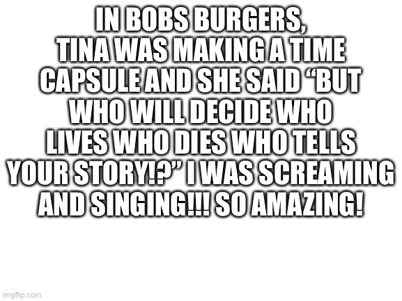 WOOO WOOO | IN BOBS BURGERS, TINA WAS MAKING A TIME CAPSULE AND SHE SAID “BUT WHO WILL DECIDE WHO LIVES WHO DIES WHO TELLS YOUR STORY!?” I WAS SCREAMING AND SINGING!!! SO AMAZING! | image tagged in blank white template | made w/ Imgflip meme maker