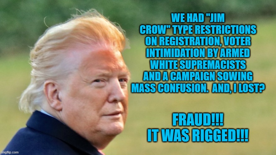 Soon, He Will No Longer Be An "Unindicted Co-Conspirator." | WE HAD "JIM CROW" TYPE RESTRICTIONS ON REGISTRATION, VOTER INTIMIDATION BY ARMED WHITE SUPREMACISTS AND A CAMPAIGN SOWING MASS CONFUSION.  AND, I LOST? FRAUD!!!
IT WAS RIGGED!!! | image tagged in politics | made w/ Imgflip meme maker