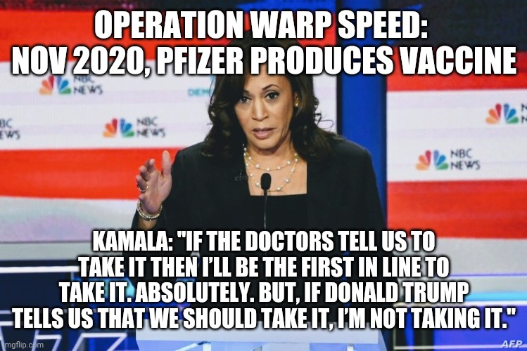 The Harris Narrative | OPERATION WARP SPEED: 
NOV 2020, PFIZER PRODUCES VACCINE; KAMALA: "IF THE DOCTORS TELL US TO TAKE IT THEN I’LL BE THE FIRST IN LINE TO TAKE IT. ABSOLUTELY. BUT, IF DONALD TRUMP TELLS US THAT WE SHOULD TAKE IT, I’M NOT TAKING IT." | image tagged in trump,election 2020,kamala harris,biden,covid19,joe biden | made w/ Imgflip meme maker