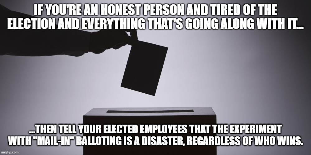 In Person Voting Is The Solution | IF YOU'RE AN HONEST PERSON AND TIRED OF THE ELECTION AND EVERYTHING THAT'S GOING ALONG WITH IT... ...THEN TELL YOUR ELECTED EMPLOYEES THAT THE EXPERIMENT WITH "MAIL-IN" BALLOTING IS A DISASTER, REGARDLESS OF WHO WINS. | image tagged in ballot,mail-in disaster | made w/ Imgflip meme maker