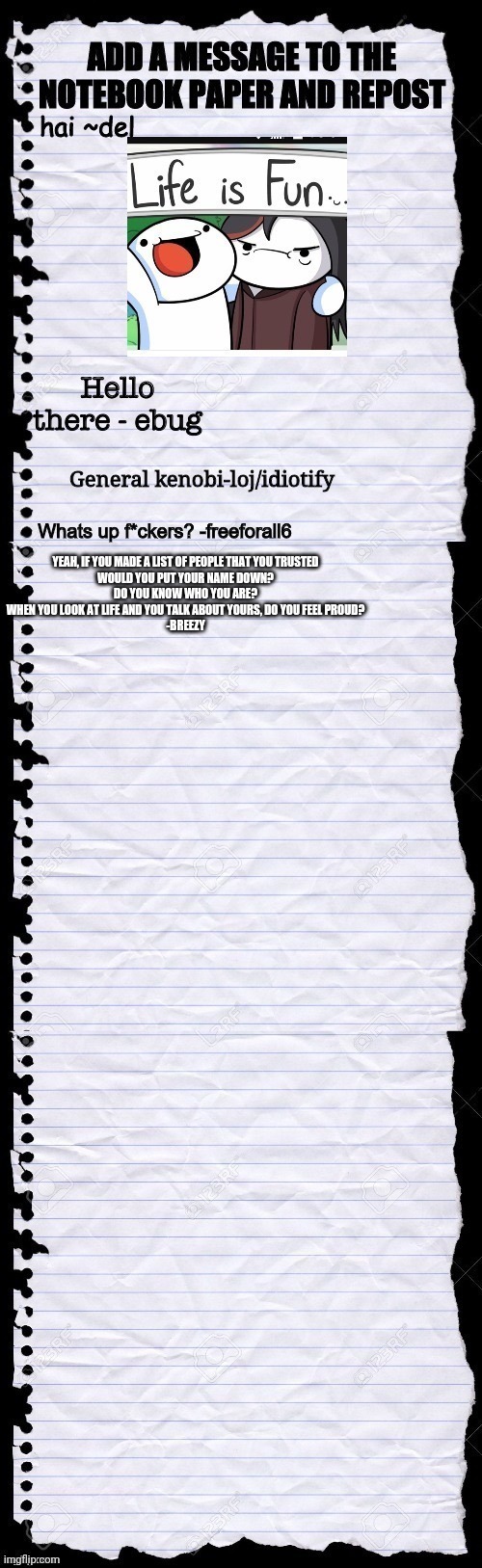 YEAH, IF YOU MADE A LIST OF PEOPLE THAT YOU TRUSTED
WOULD YOU PUT YOUR NAME DOWN?
DO YOU KNOW WHO YOU ARE?
WHEN YOU LOOK AT LIFE AND YOU TALK ABOUT YOURS, DO YOU FEEL PROUD?
-BREEZY | made w/ Imgflip meme maker