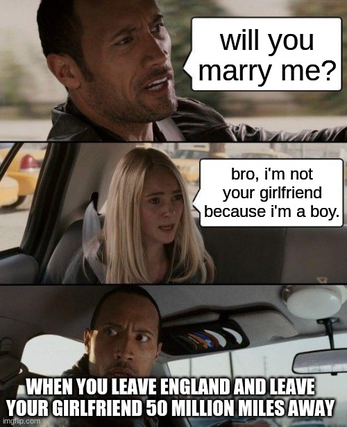 The Rock Driving | will you marry me? bro, i'm not your girlfriend because i'm a boy. WHEN YOU LEAVE ENGLAND AND LEAVE YOUR GIRLFRIEND 50 MILLION MILES AWAY | image tagged in memes,the rock driving | made w/ Imgflip meme maker