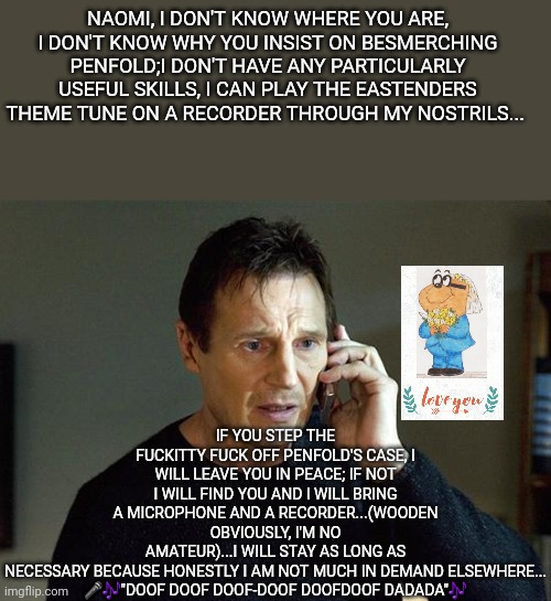 Don't Diss Penfold | NAOMI, I DON'T KNOW WHERE YOU ARE, I DON'T KNOW WHY YOU INSIST ON BESMERCHING PENFOLD;I DON'T HAVE ANY PARTICULARLY USEFUL SKILLS, I CAN PLAY THE EASTENDERS THEME TUNE ON A RECORDER THROUGH MY NOSTRILS... IF YOU STEP THE FUCKITTY FUCK OFF PENFOLD'S CASE, I WILL LEAVE YOU IN PEACE; IF NOT I WILL FIND YOU AND I WILL BRING A MICROPHONE AND A RECORDER...(WOODEN OBVIOUSLY, I'M NO AMATEUR)...I WILL STAY AS LONG AS NECESSARY BECAUSE HONESTLY I AM NOT MUCH IN DEMAND ELSEWHERE...
🎤🎶"DOOF DOOF DOOF-DOOF DOOFDOOF DADADA"🎶 | image tagged in memes,liam neeson taken 2 | made w/ Imgflip meme maker