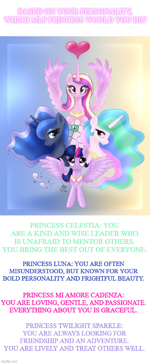 Please comment! I love to hear other people's opinions!!! :D | BASED ON YOUR PERSONALITY, WHICH MLP PRINCESS WOULD YOU BE? PRINCESS CELESTIA: YOU ARE A KIND AND WISE LEADER WHO IS UNAFRAID TO MENTOR OTHERS. YOU BRING THE BEST OUT OF EVERYONE. PRINCESS LUNA: YOU ARE OFTEN MISUNDERSTOOD, BUT KNOWN FOR YOUR BOLD PERSONALITY AND FRIGHTFUL BEAUTY. PRINCESS MI AMORE CADENZA: YOU ARE LOVING, GENTLE, AND PASSIONATE. EVERYTHING ABOUT YOU IS GRACEFUL. PRINCESS TWILIGHT SPARKLE: YOU ARE ALWAYS LOOKING FOR FRIENDSHIP AND AN ADVENTURE. YOU ARE LIVELY AND TREAT OTHERS WELL. | image tagged in mlp,princesses | made w/ Imgflip meme maker