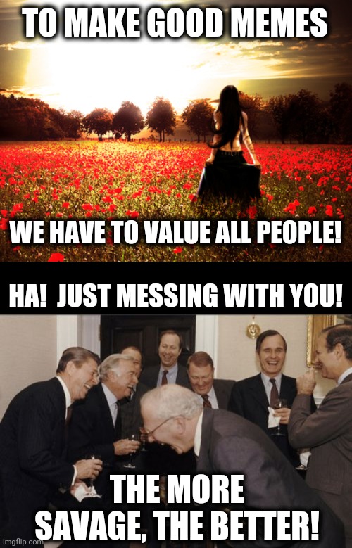 From an immensely annoying Chevron TV commercial | TO MAKE GOOD MEMES; WE HAVE TO VALUE ALL PEOPLE! HA!  JUST MESSING WITH YOU! THE MORE SAVAGE, THE BETTER! | image tagged in blank black,memes,laughing men in suits,to make good memes,value all people,more savage the better | made w/ Imgflip meme maker