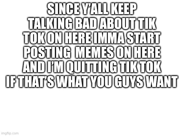 I hope y’all are happy | SINCE Y’ALL KEEP TALKING BAD ABOUT TIK TOK ON HERE IMMA START POSTING  MEMES ON HERE AND I’M QUITTING TIK TOK IF THAT’S WHAT YOU GUYS WANT | image tagged in blank white template | made w/ Imgflip meme maker