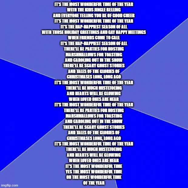 Blank Blue Background | IT'S THE MOST WONDERFUL TIME OF THE YEAR
WITH THE KIDS JINGLE BELLING
AND EVERYONE TELLING YOU BE OF GOOD CHEER
IT'S THE MOST WONDERFUL TIME OF THE YEAR
IT'S THE HAP-HAPPIEST SEASON OF ALL
WITH THOSE HOLIDAY GREETINGS AND GAY HAPPY MEETINGS
WHEN FRIENDS COME TO CALL
IT'S THE HAP-HAPPIEST SEASON OF ALL
THERE'LL BE PARTIES FOR HOSTING
MARSHMALLOWS FOR TOASTING
AND CAROLING OUT IN THE SNOW
THERE'LL BE SCARY GHOST STORIES
AND TALES OF THE GLORIES OF
CHRISTMASES LONG, LONG AGO
IT'S THE MOST WONDERFUL TIME OF THE YEAR
THERE'LL BE MUCH MISTLTOEING
AND HEARTS WILL BE GLOWING
WHEN LOVED ONES ARE NEAR
IT'S THE MOST WONDERFUL TIME OF THE YEAR
THERE'LL BE PARTIES FOR HOSTING
MARSHMALLOWS FOR TOASTING
AND CAROLING OUT IN THE SNOW
THERE'LL BE SCARY GHOST STORIES
AND TALES OF THE GLORIES OF
CHRISTMASES LONG, LONG AGO
IT'S THE MOST WONDERFUL TIME OF THE YEAR
THERE'LL BE MUCH MISTLTOEING
AND HEARTS WILL BE GLOWING
WHEN LOVED ONES ARE NEAR
IT'S THE MOST WONDERFUL TIME
YES THE MOST WONDERFUL TIME
OH THE MOST WONDERFUL TIME
OF THE YEAR | image tagged in memes,blank blue background | made w/ Imgflip meme maker