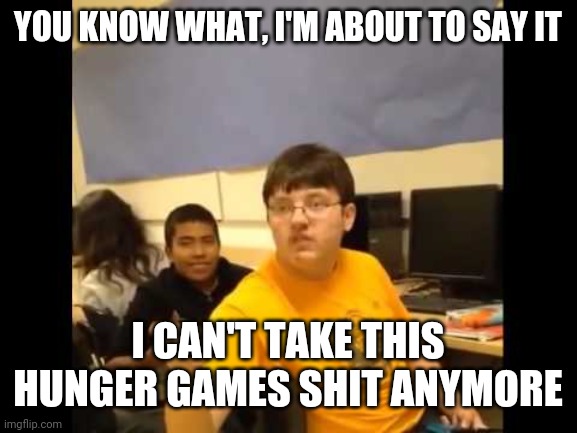 it's doing nothing but flooding the stream with the same shit over and over | YOU KNOW WHAT, I'M ABOUT TO SAY IT; I CAN'T TAKE THIS HUNGER GAMES SHIT ANYMORE | image tagged in idc if you don't like me for this,i'm just saying it now | made w/ Imgflip meme maker