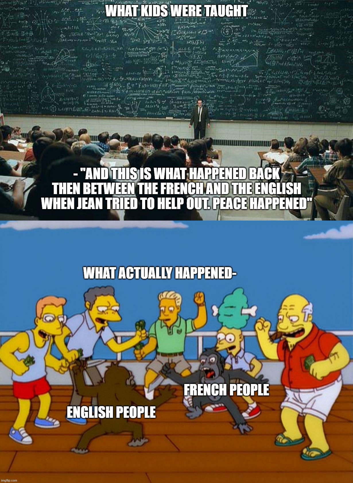 WHAT KIDS WERE TAUGHT; - "AND THIS IS WHAT HAPPENED BACK THEN BETWEEN THE FRENCH AND THE ENGLISH WHEN JEAN TRIED TO HELP OUT. PEACE HAPPENED"; WHAT ACTUALLY HAPPENED-; FRENCH PEOPLE; ENGLISH PEOPLE | image tagged in so hard to explain,simpsons monkey fight | made w/ Imgflip meme maker