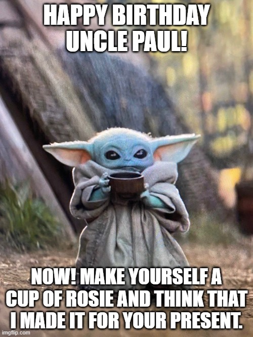 BABY YODA TEA | HAPPY BIRTHDAY UNCLE PAUL! NOW! MAKE YOURSELF A CUP OF ROSIE AND THINK THAT I MADE IT FOR YOUR PRESENT. | image tagged in baby yoda tea | made w/ Imgflip meme maker
