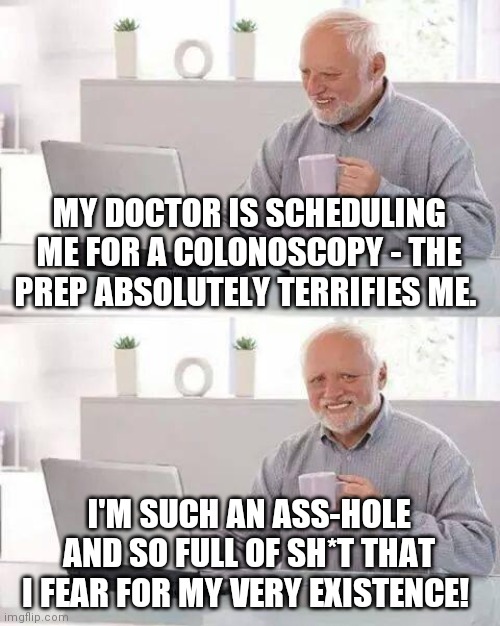 Becoming the invisible man? | MY DOCTOR IS SCHEDULING ME FOR A COLONOSCOPY - THE PREP ABSOLUTELY TERRIFIES ME. I'M SUCH AN ASS-HOLE AND SO FULL OF SH*T THAT I FEAR FOR MY VERY EXISTENCE! | image tagged in memes,hide the pain harold,colonoscopy,the invisible man,no shit,ah shit here we go again | made w/ Imgflip meme maker