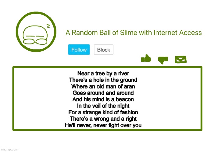 Mucky’s Announcement | Near a tree by a river 
There's a hole in the ground 
Where an old man of aran 
Goes around and around 
And his mind is a beacon 
In the veil of the night 
For a strange kind of fashion 
There's a wrong and a right 
He'll never, never fight over you | image tagged in mucky s announcement | made w/ Imgflip meme maker