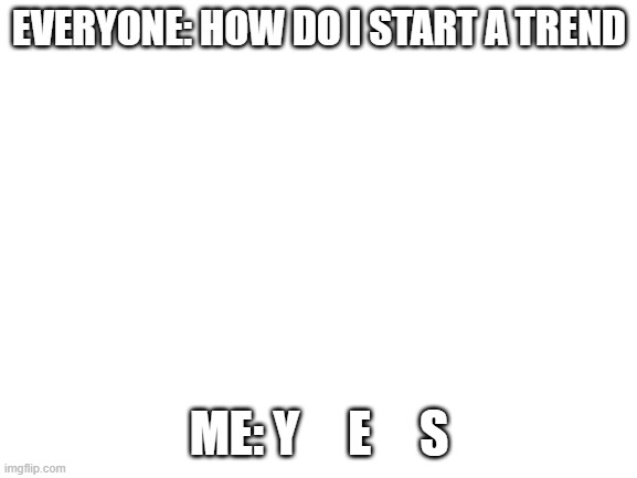 y e s b e c a u s e n o | EVERYONE: HOW DO I START A TREND; ME: Y     E     S | image tagged in blank white template | made w/ Imgflip meme maker