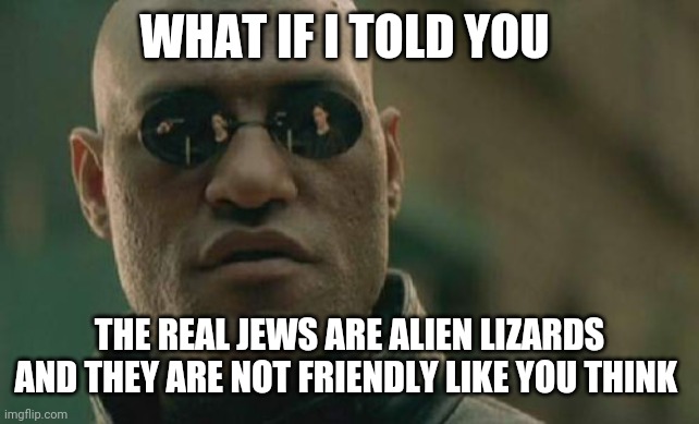 I have feeling tell me that is truth | WHAT IF I TOLD YOU; THE REAL JEWS ARE ALIEN LIZARDS AND THEY ARE NOT FRIENDLY LIKE YOU THINK | image tagged in memes,matrix morpheus | made w/ Imgflip meme maker