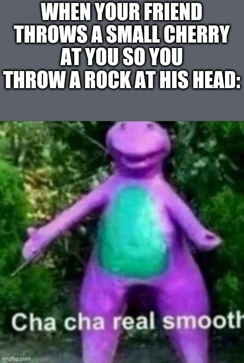 Cha Cha Real Smooth | WHEN YOUR FRIEND THROWS A SMALL CHERRY AT YOU SO YOU THROW A ROCK AT HIS HEAD: | image tagged in cha cha real smooth,rock,meme,funny,barney,friend | made w/ Imgflip meme maker