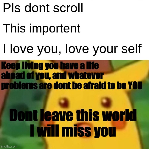 Surprised Pikachu Meme | Pls dont scroll; This importent; I love you, love your self; Keep living you have a life ahead of you, and whatever problems are dont be afraid to be YOU; Dont leave this world
I will miss you | image tagged in memes,surprised pikachu | made w/ Imgflip meme maker