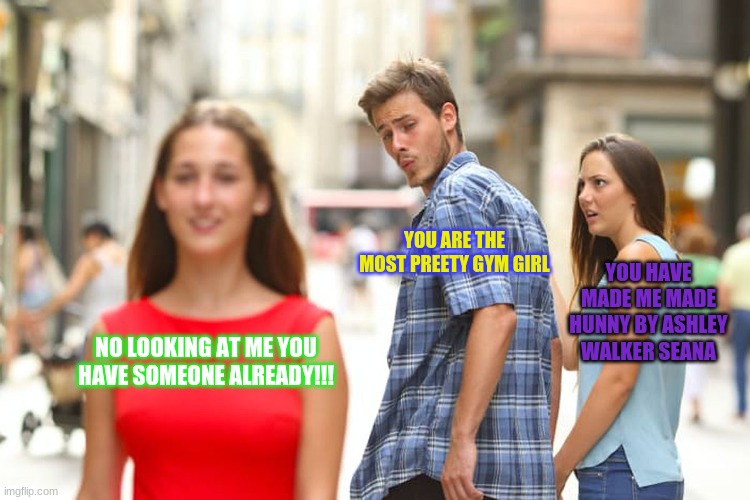 Distracted Boyfriend | YOU ARE THE MOST PREETY GYM GIRL; YOU HAVE MADE ME MADE HUNNY BY ASHLEY WALKER SEANA; NO LOOKING AT ME YOU HAVE SOMEONE ALREADY!!! | image tagged in memes | made w/ Imgflip meme maker